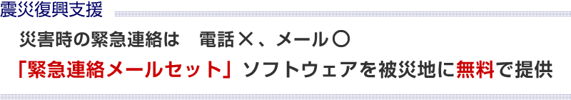 震災復興支援 災害時の緊急連絡 電話は× メール○ 「緊急連絡メールセット」ソフトウェアを被災地に無料で提供 被災地以外の教育機関には10,500円で提供！