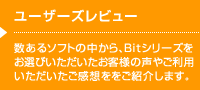 ユーザーズレビュー 数あるソフトの中から、Bitシリーズをお選びいただいたお客様の声やご利用いただいたご感想ををご紹介します。