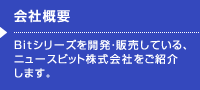 会社概要 Bitシリーズを開発・販売している、
ニュースビット株式会社をご紹介
します。